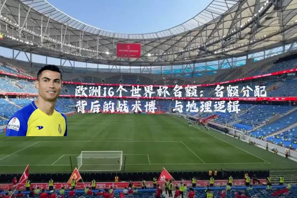 欧洲16个世界杯名额:名额分配背后的战术博弈与地理逻辑