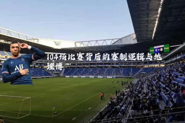 104场比赛背后的赛制逻辑与地理博弈